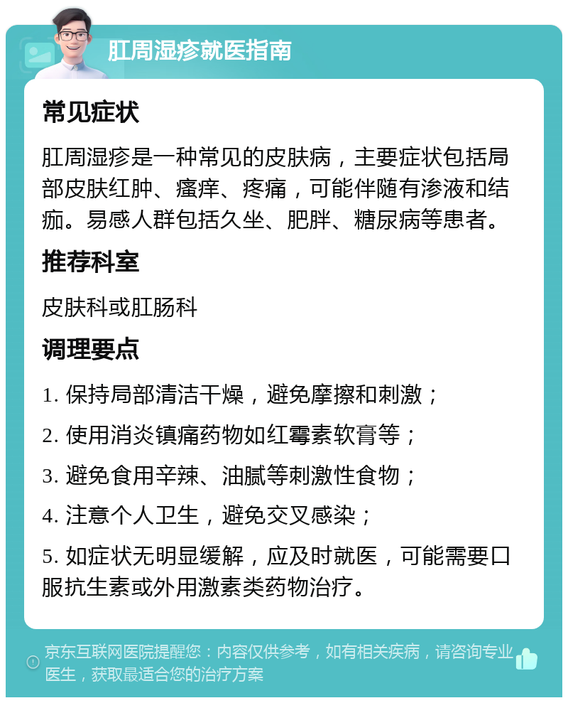 肛周湿疹就医指南 常见症状 肛周湿疹是一种常见的皮肤病，主要症状包括局部皮肤红肿、瘙痒、疼痛，可能伴随有渗液和结痂。易感人群包括久坐、肥胖、糖尿病等患者。 推荐科室 皮肤科或肛肠科 调理要点 1. 保持局部清洁干燥，避免摩擦和刺激； 2. 使用消炎镇痛药物如红霉素软膏等； 3. 避免食用辛辣、油腻等刺激性食物； 4. 注意个人卫生，避免交叉感染； 5. 如症状无明显缓解，应及时就医，可能需要口服抗生素或外用激素类药物治疗。