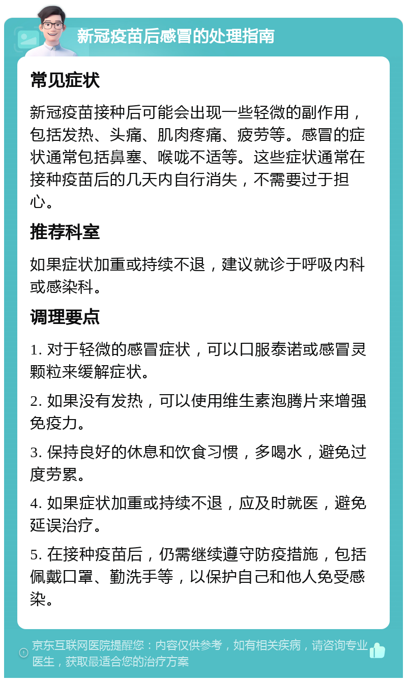 新冠疫苗后感冒的处理指南 常见症状 新冠疫苗接种后可能会出现一些轻微的副作用，包括发热、头痛、肌肉疼痛、疲劳等。感冒的症状通常包括鼻塞、喉咙不适等。这些症状通常在接种疫苗后的几天内自行消失，不需要过于担心。 推荐科室 如果症状加重或持续不退，建议就诊于呼吸内科或感染科。 调理要点 1. 对于轻微的感冒症状，可以口服泰诺或感冒灵颗粒来缓解症状。 2. 如果没有发热，可以使用维生素泡腾片来增强免疫力。 3. 保持良好的休息和饮食习惯，多喝水，避免过度劳累。 4. 如果症状加重或持续不退，应及时就医，避免延误治疗。 5. 在接种疫苗后，仍需继续遵守防疫措施，包括佩戴口罩、勤洗手等，以保护自己和他人免受感染。