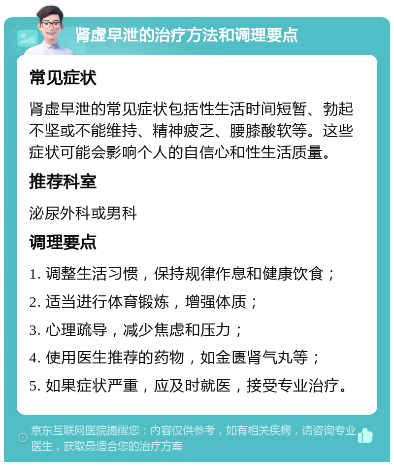 肾虚早泄的治疗方法和调理要点 常见症状 肾虚早泄的常见症状包括性生活时间短暂、勃起不坚或不能维持、精神疲乏、腰膝酸软等。这些症状可能会影响个人的自信心和性生活质量。 推荐科室 泌尿外科或男科 调理要点 1. 调整生活习惯，保持规律作息和健康饮食； 2. 适当进行体育锻炼，增强体质； 3. 心理疏导，减少焦虑和压力； 4. 使用医生推荐的药物，如金匮肾气丸等； 5. 如果症状严重，应及时就医，接受专业治疗。