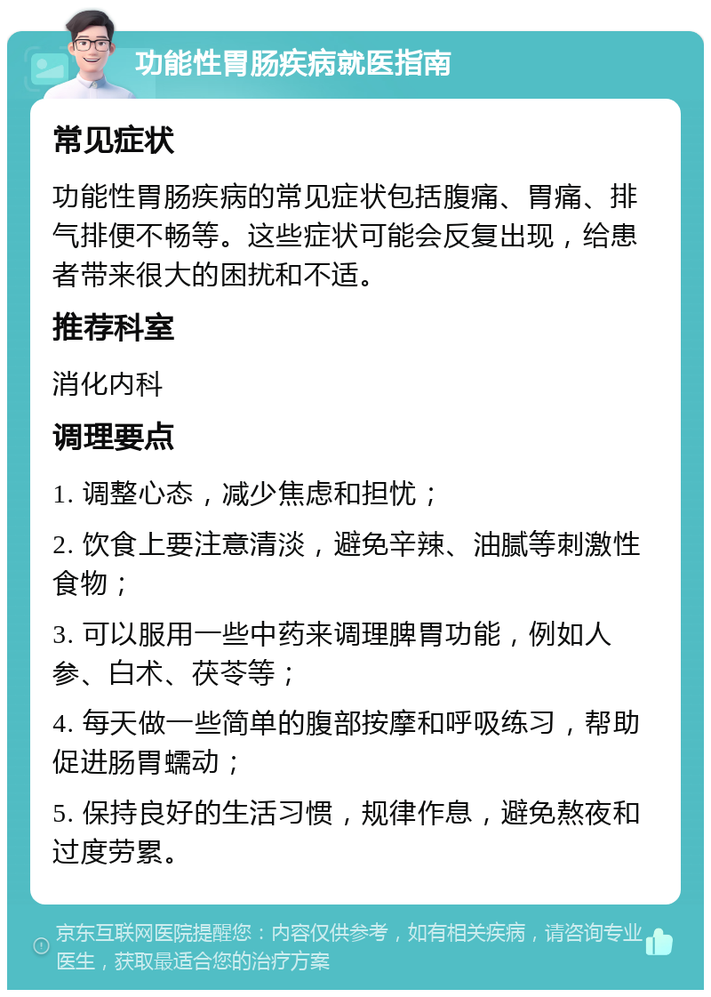 功能性胃肠疾病就医指南 常见症状 功能性胃肠疾病的常见症状包括腹痛、胃痛、排气排便不畅等。这些症状可能会反复出现，给患者带来很大的困扰和不适。 推荐科室 消化内科 调理要点 1. 调整心态，减少焦虑和担忧； 2. 饮食上要注意清淡，避免辛辣、油腻等刺激性食物； 3. 可以服用一些中药来调理脾胃功能，例如人参、白术、茯苓等； 4. 每天做一些简单的腹部按摩和呼吸练习，帮助促进肠胃蠕动； 5. 保持良好的生活习惯，规律作息，避免熬夜和过度劳累。