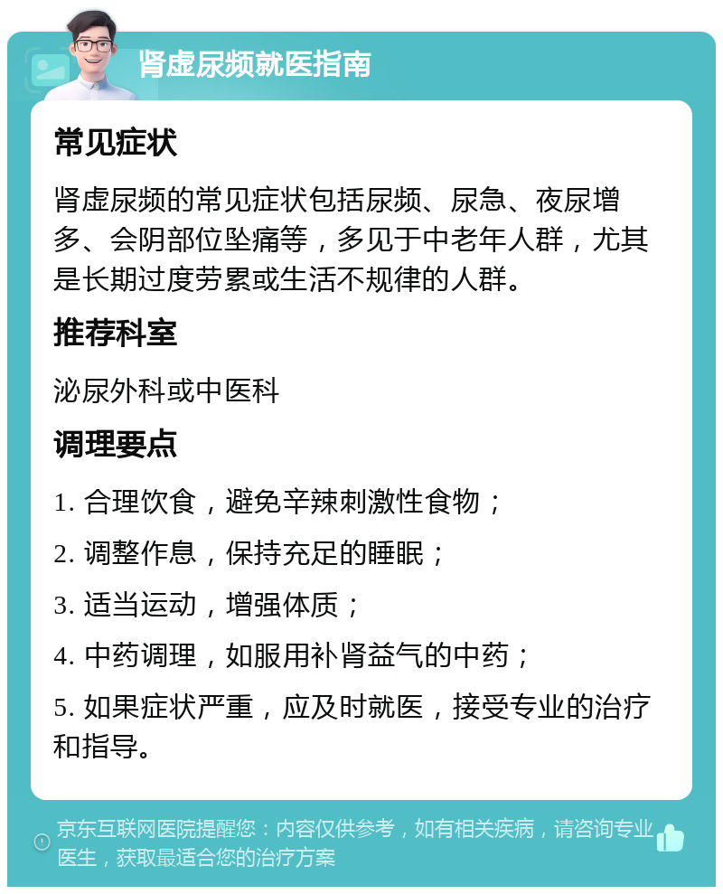 肾虚尿频就医指南 常见症状 肾虚尿频的常见症状包括尿频、尿急、夜尿增多、会阴部位坠痛等，多见于中老年人群，尤其是长期过度劳累或生活不规律的人群。 推荐科室 泌尿外科或中医科 调理要点 1. 合理饮食，避免辛辣刺激性食物； 2. 调整作息，保持充足的睡眠； 3. 适当运动，增强体质； 4. 中药调理，如服用补肾益气的中药； 5. 如果症状严重，应及时就医，接受专业的治疗和指导。