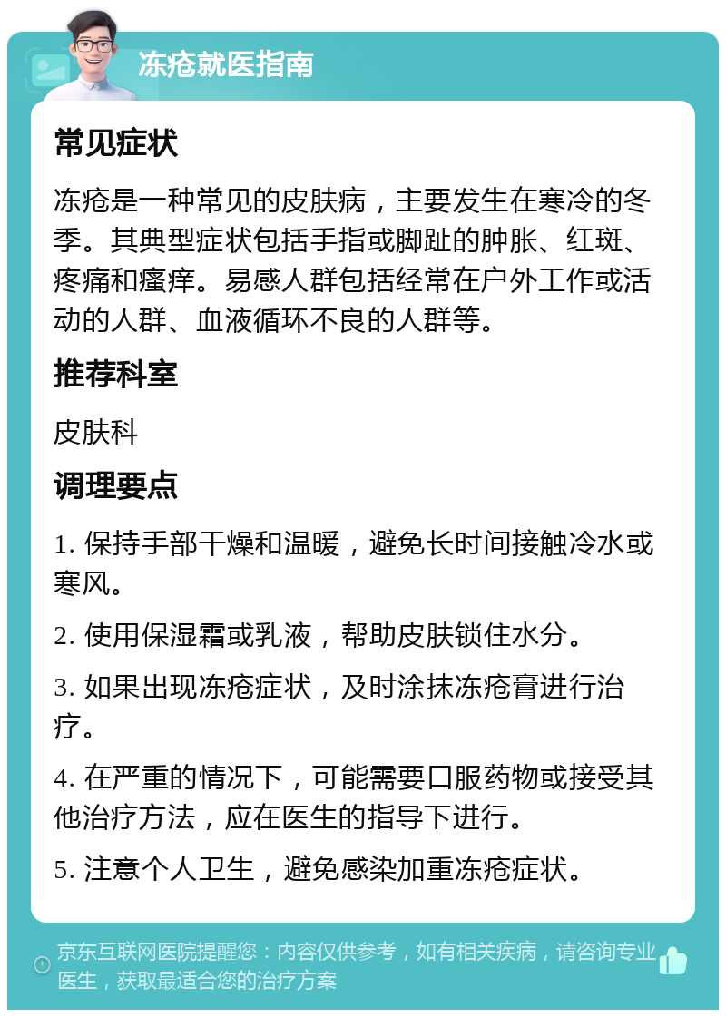 冻疮就医指南 常见症状 冻疮是一种常见的皮肤病，主要发生在寒冷的冬季。其典型症状包括手指或脚趾的肿胀、红斑、疼痛和瘙痒。易感人群包括经常在户外工作或活动的人群、血液循环不良的人群等。 推荐科室 皮肤科 调理要点 1. 保持手部干燥和温暖，避免长时间接触冷水或寒风。 2. 使用保湿霜或乳液，帮助皮肤锁住水分。 3. 如果出现冻疮症状，及时涂抹冻疮膏进行治疗。 4. 在严重的情况下，可能需要口服药物或接受其他治疗方法，应在医生的指导下进行。 5. 注意个人卫生，避免感染加重冻疮症状。