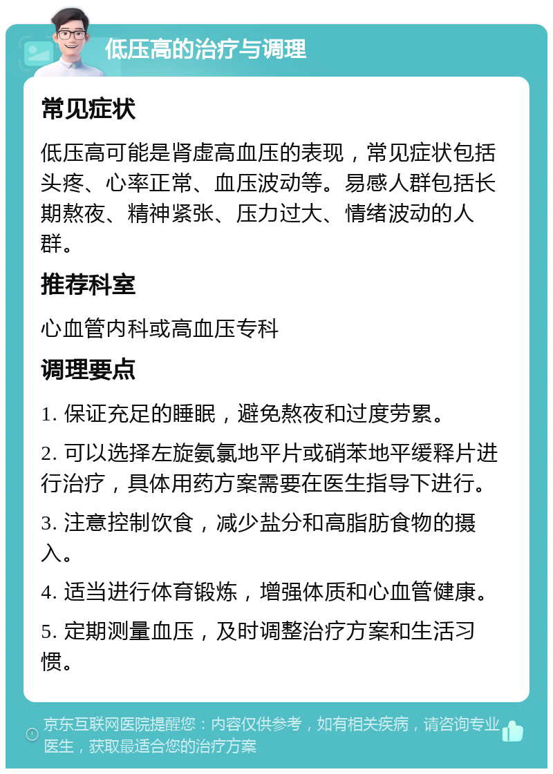 低压高的治疗与调理 常见症状 低压高可能是肾虚高血压的表现，常见症状包括头疼、心率正常、血压波动等。易感人群包括长期熬夜、精神紧张、压力过大、情绪波动的人群。 推荐科室 心血管内科或高血压专科 调理要点 1. 保证充足的睡眠，避免熬夜和过度劳累。 2. 可以选择左旋氨氯地平片或硝苯地平缓释片进行治疗，具体用药方案需要在医生指导下进行。 3. 注意控制饮食，减少盐分和高脂肪食物的摄入。 4. 适当进行体育锻炼，增强体质和心血管健康。 5. 定期测量血压，及时调整治疗方案和生活习惯。