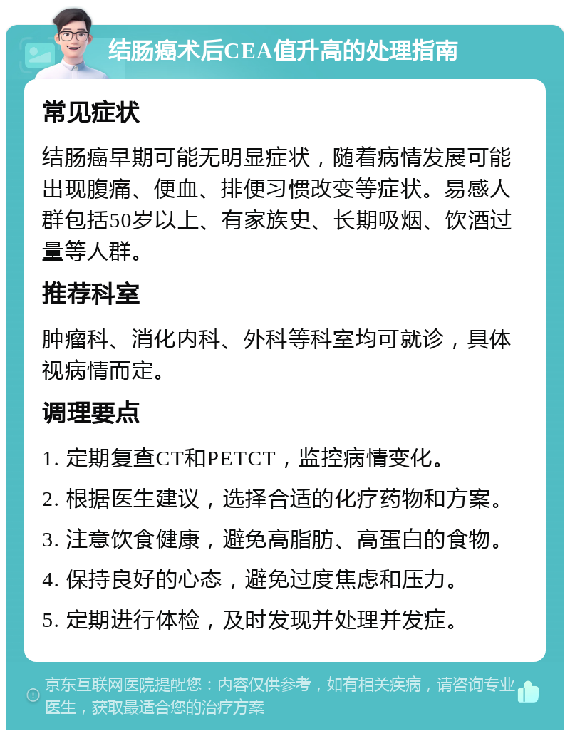 结肠癌术后CEA值升高的处理指南 常见症状 结肠癌早期可能无明显症状，随着病情发展可能出现腹痛、便血、排便习惯改变等症状。易感人群包括50岁以上、有家族史、长期吸烟、饮酒过量等人群。 推荐科室 肿瘤科、消化内科、外科等科室均可就诊，具体视病情而定。 调理要点 1. 定期复查CT和PETCT，监控病情变化。 2. 根据医生建议，选择合适的化疗药物和方案。 3. 注意饮食健康，避免高脂肪、高蛋白的食物。 4. 保持良好的心态，避免过度焦虑和压力。 5. 定期进行体检，及时发现并处理并发症。