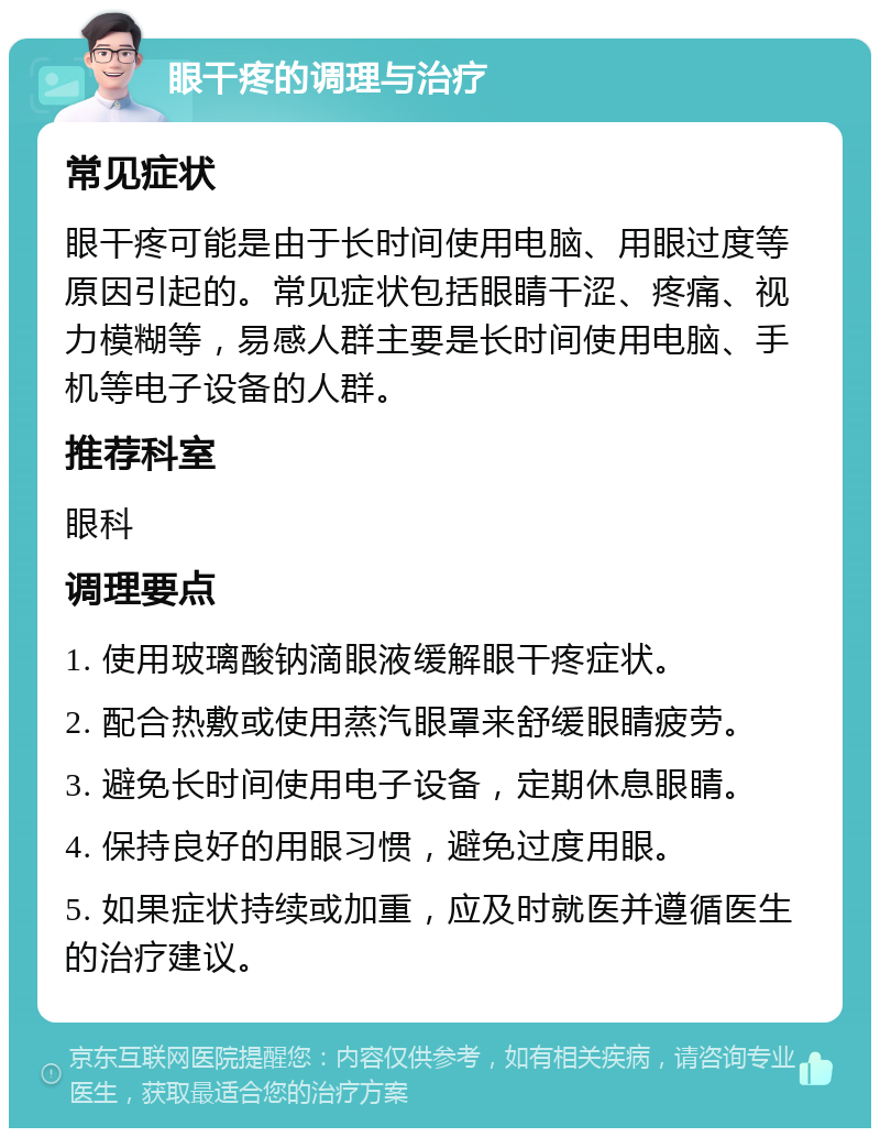 眼干疼的调理与治疗 常见症状 眼干疼可能是由于长时间使用电脑、用眼过度等原因引起的。常见症状包括眼睛干涩、疼痛、视力模糊等，易感人群主要是长时间使用电脑、手机等电子设备的人群。 推荐科室 眼科 调理要点 1. 使用玻璃酸钠滴眼液缓解眼干疼症状。 2. 配合热敷或使用蒸汽眼罩来舒缓眼睛疲劳。 3. 避免长时间使用电子设备，定期休息眼睛。 4. 保持良好的用眼习惯，避免过度用眼。 5. 如果症状持续或加重，应及时就医并遵循医生的治疗建议。