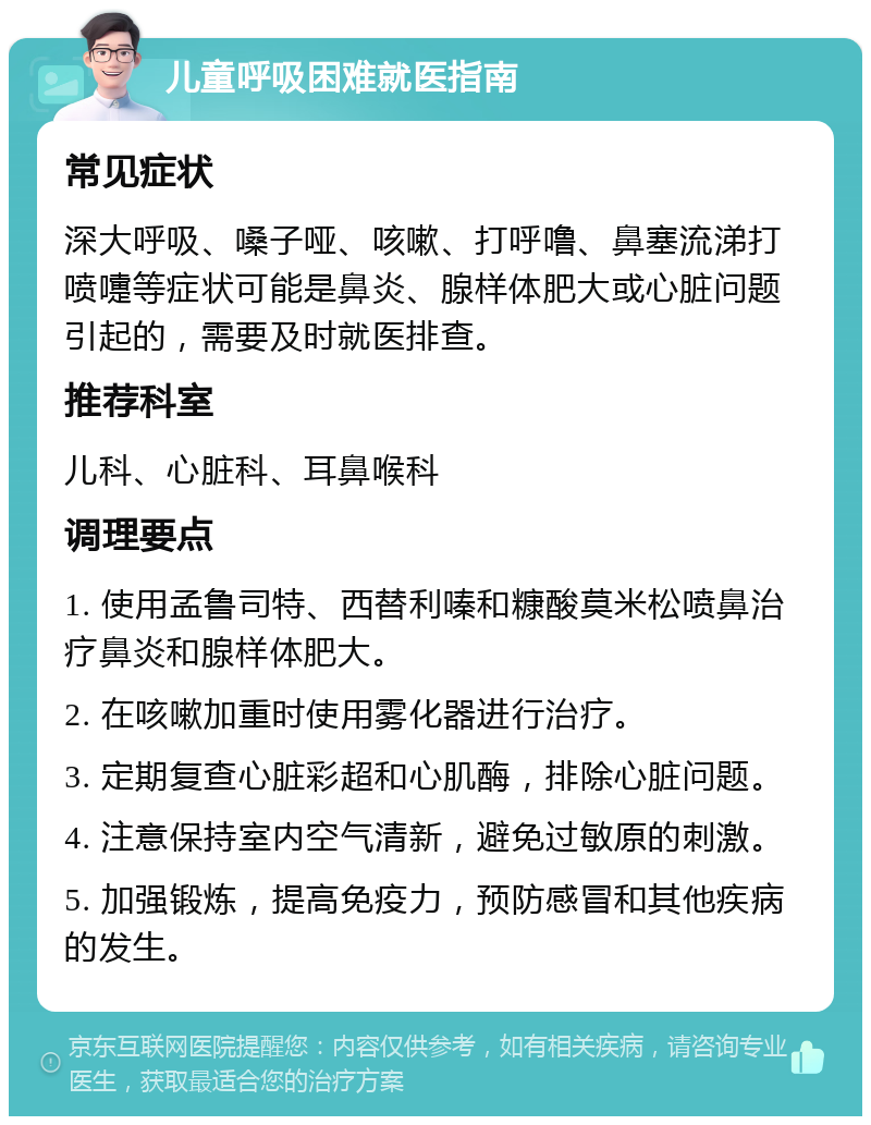 儿童呼吸困难就医指南 常见症状 深大呼吸、嗓子哑、咳嗽、打呼噜、鼻塞流涕打喷嚏等症状可能是鼻炎、腺样体肥大或心脏问题引起的，需要及时就医排查。 推荐科室 儿科、心脏科、耳鼻喉科 调理要点 1. 使用孟鲁司特、西替利嗪和糠酸莫米松喷鼻治疗鼻炎和腺样体肥大。 2. 在咳嗽加重时使用雾化器进行治疗。 3. 定期复查心脏彩超和心肌酶，排除心脏问题。 4. 注意保持室内空气清新，避免过敏原的刺激。 5. 加强锻炼，提高免疫力，预防感冒和其他疾病的发生。