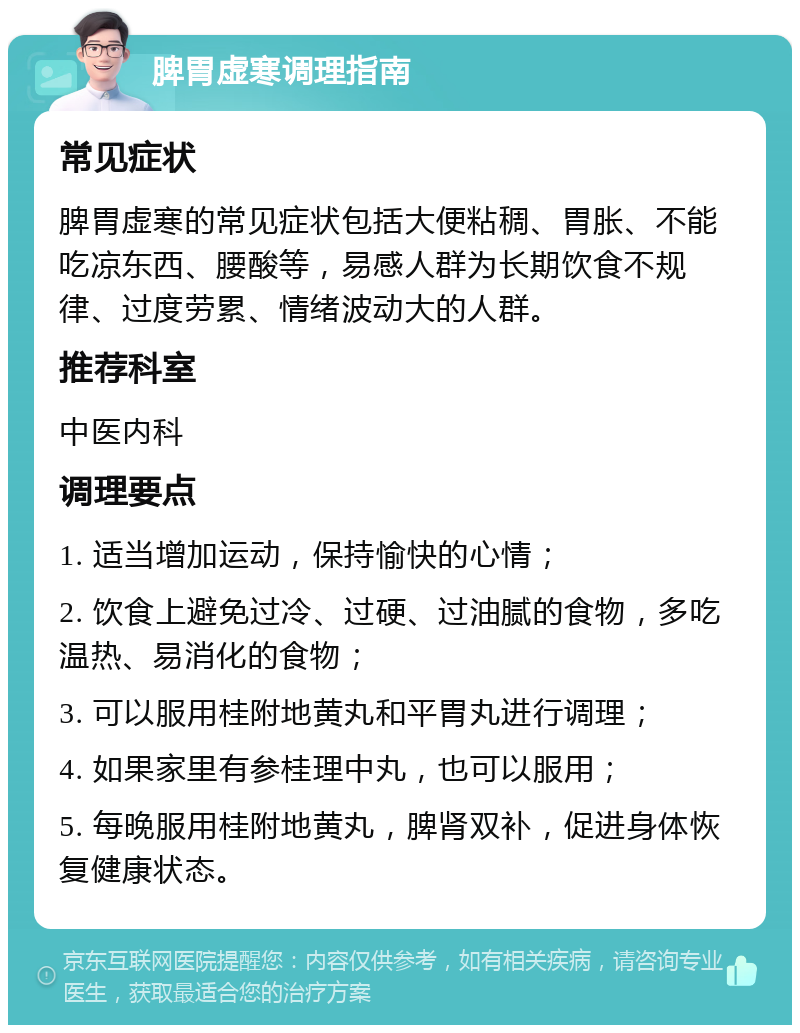 脾胃虚寒调理指南 常见症状 脾胃虚寒的常见症状包括大便粘稠、胃胀、不能吃凉东西、腰酸等，易感人群为长期饮食不规律、过度劳累、情绪波动大的人群。 推荐科室 中医内科 调理要点 1. 适当增加运动，保持愉快的心情； 2. 饮食上避免过冷、过硬、过油腻的食物，多吃温热、易消化的食物； 3. 可以服用桂附地黄丸和平胃丸进行调理； 4. 如果家里有参桂理中丸，也可以服用； 5. 每晚服用桂附地黄丸，脾肾双补，促进身体恢复健康状态。