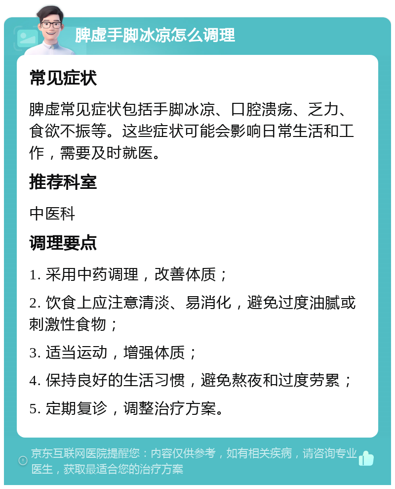 脾虚手脚冰凉怎么调理 常见症状 脾虚常见症状包括手脚冰凉、口腔溃疡、乏力、食欲不振等。这些症状可能会影响日常生活和工作，需要及时就医。 推荐科室 中医科 调理要点 1. 采用中药调理，改善体质； 2. 饮食上应注意清淡、易消化，避免过度油腻或刺激性食物； 3. 适当运动，增强体质； 4. 保持良好的生活习惯，避免熬夜和过度劳累； 5. 定期复诊，调整治疗方案。