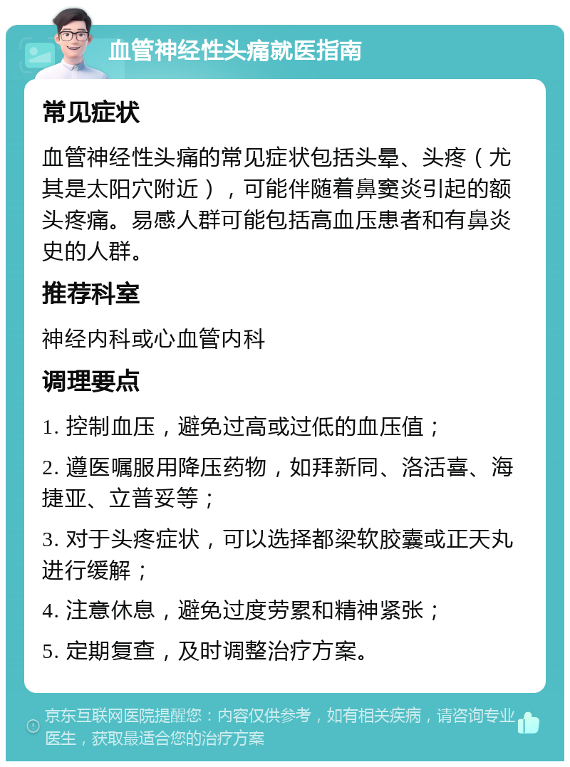 血管神经性头痛就医指南 常见症状 血管神经性头痛的常见症状包括头晕、头疼（尤其是太阳穴附近），可能伴随着鼻窦炎引起的额头疼痛。易感人群可能包括高血压患者和有鼻炎史的人群。 推荐科室 神经内科或心血管内科 调理要点 1. 控制血压，避免过高或过低的血压值； 2. 遵医嘱服用降压药物，如拜新同、洛活喜、海捷亚、立普妥等； 3. 对于头疼症状，可以选择都梁软胶囊或正天丸进行缓解； 4. 注意休息，避免过度劳累和精神紧张； 5. 定期复查，及时调整治疗方案。