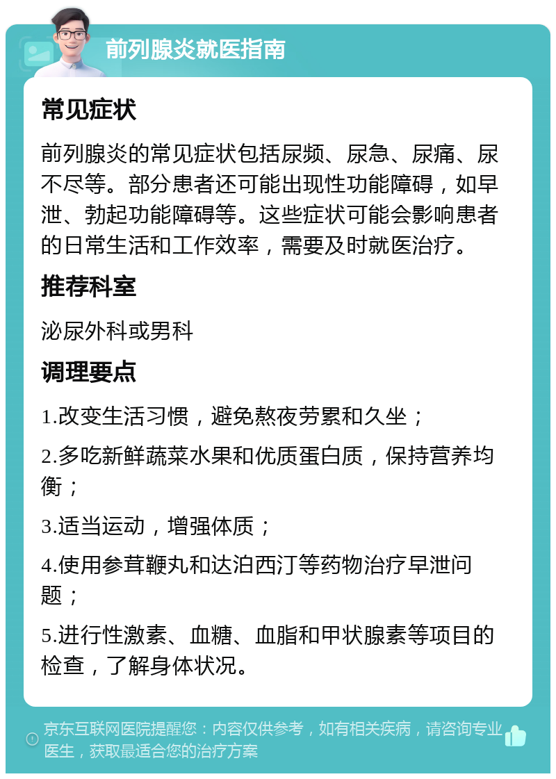 前列腺炎就医指南 常见症状 前列腺炎的常见症状包括尿频、尿急、尿痛、尿不尽等。部分患者还可能出现性功能障碍，如早泄、勃起功能障碍等。这些症状可能会影响患者的日常生活和工作效率，需要及时就医治疗。 推荐科室 泌尿外科或男科 调理要点 1.改变生活习惯，避免熬夜劳累和久坐； 2.多吃新鲜蔬菜水果和优质蛋白质，保持营养均衡； 3.适当运动，增强体质； 4.使用参茸鞭丸和达泊西汀等药物治疗早泄问题； 5.进行性激素、血糖、血脂和甲状腺素等项目的检查，了解身体状况。