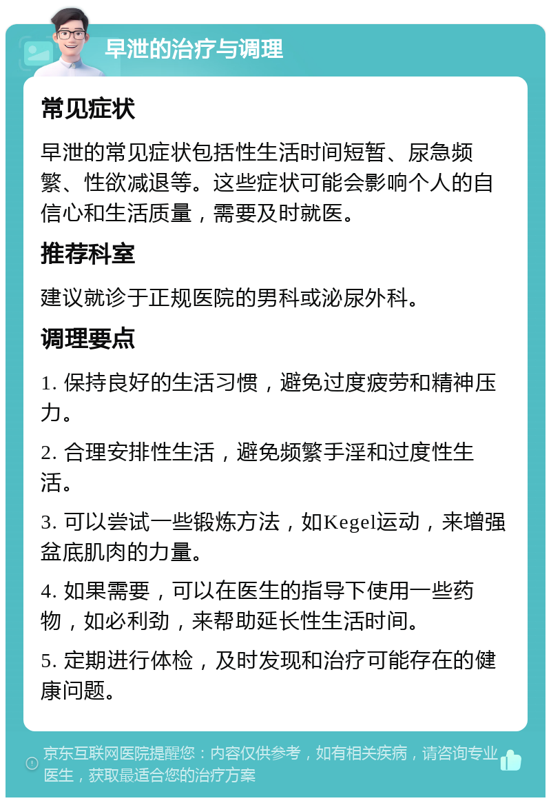 早泄的治疗与调理 常见症状 早泄的常见症状包括性生活时间短暂、尿急频繁、性欲减退等。这些症状可能会影响个人的自信心和生活质量，需要及时就医。 推荐科室 建议就诊于正规医院的男科或泌尿外科。 调理要点 1. 保持良好的生活习惯，避免过度疲劳和精神压力。 2. 合理安排性生活，避免频繁手淫和过度性生活。 3. 可以尝试一些锻炼方法，如Kegel运动，来增强盆底肌肉的力量。 4. 如果需要，可以在医生的指导下使用一些药物，如必利劲，来帮助延长性生活时间。 5. 定期进行体检，及时发现和治疗可能存在的健康问题。