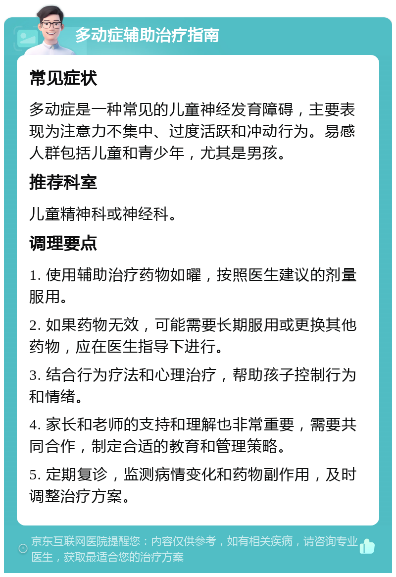 多动症辅助治疗指南 常见症状 多动症是一种常见的儿童神经发育障碍，主要表现为注意力不集中、过度活跃和冲动行为。易感人群包括儿童和青少年，尤其是男孩。 推荐科室 儿童精神科或神经科。 调理要点 1. 使用辅助治疗药物如曜，按照医生建议的剂量服用。 2. 如果药物无效，可能需要长期服用或更换其他药物，应在医生指导下进行。 3. 结合行为疗法和心理治疗，帮助孩子控制行为和情绪。 4. 家长和老师的支持和理解也非常重要，需要共同合作，制定合适的教育和管理策略。 5. 定期复诊，监测病情变化和药物副作用，及时调整治疗方案。