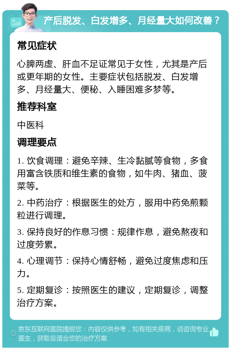 产后脱发、白发增多、月经量大如何改善？ 常见症状 心脾两虚、肝血不足证常见于女性，尤其是产后或更年期的女性。主要症状包括脱发、白发增多、月经量大、便秘、入睡困难多梦等。 推荐科室 中医科 调理要点 1. 饮食调理：避免辛辣、生冷黏腻等食物，多食用富含铁质和维生素的食物，如牛肉、猪血、菠菜等。 2. 中药治疗：根据医生的处方，服用中药免煎颗粒进行调理。 3. 保持良好的作息习惯：规律作息，避免熬夜和过度劳累。 4. 心理调节：保持心情舒畅，避免过度焦虑和压力。 5. 定期复诊：按照医生的建议，定期复诊，调整治疗方案。