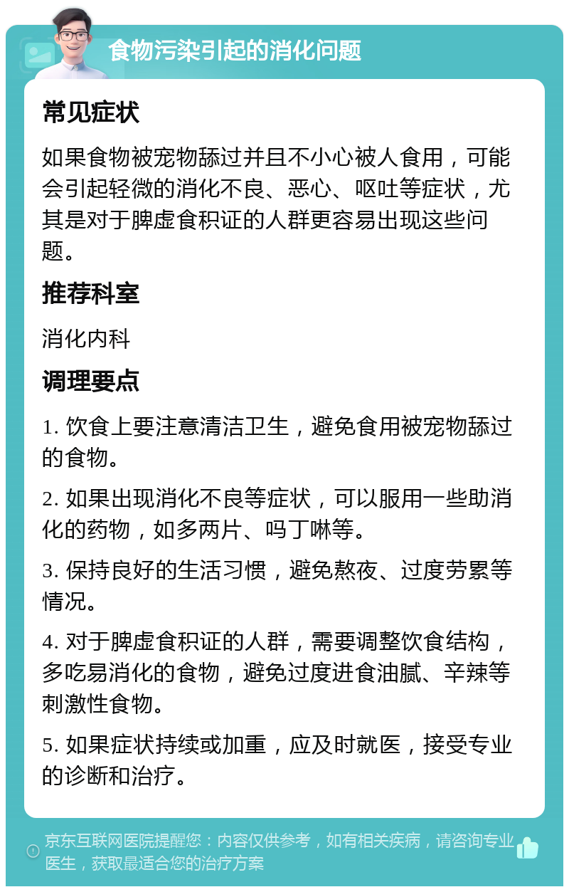 食物污染引起的消化问题 常见症状 如果食物被宠物舔过并且不小心被人食用，可能会引起轻微的消化不良、恶心、呕吐等症状，尤其是对于脾虚食积证的人群更容易出现这些问题。 推荐科室 消化内科 调理要点 1. 饮食上要注意清洁卫生，避免食用被宠物舔过的食物。 2. 如果出现消化不良等症状，可以服用一些助消化的药物，如多两片、吗丁啉等。 3. 保持良好的生活习惯，避免熬夜、过度劳累等情况。 4. 对于脾虚食积证的人群，需要调整饮食结构，多吃易消化的食物，避免过度进食油腻、辛辣等刺激性食物。 5. 如果症状持续或加重，应及时就医，接受专业的诊断和治疗。