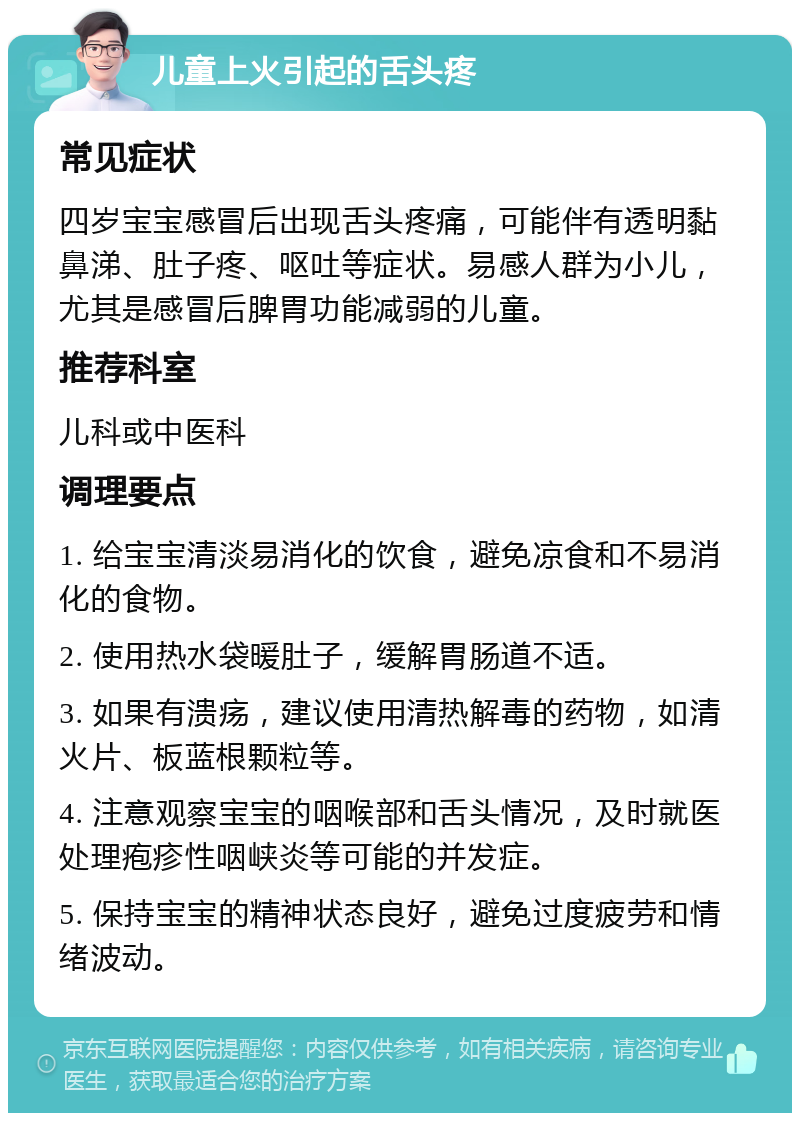 儿童上火引起的舌头疼 常见症状 四岁宝宝感冒后出现舌头疼痛，可能伴有透明黏鼻涕、肚子疼、呕吐等症状。易感人群为小儿，尤其是感冒后脾胃功能减弱的儿童。 推荐科室 儿科或中医科 调理要点 1. 给宝宝清淡易消化的饮食，避免凉食和不易消化的食物。 2. 使用热水袋暖肚子，缓解胃肠道不适。 3. 如果有溃疡，建议使用清热解毒的药物，如清火片、板蓝根颗粒等。 4. 注意观察宝宝的咽喉部和舌头情况，及时就医处理疱疹性咽峡炎等可能的并发症。 5. 保持宝宝的精神状态良好，避免过度疲劳和情绪波动。