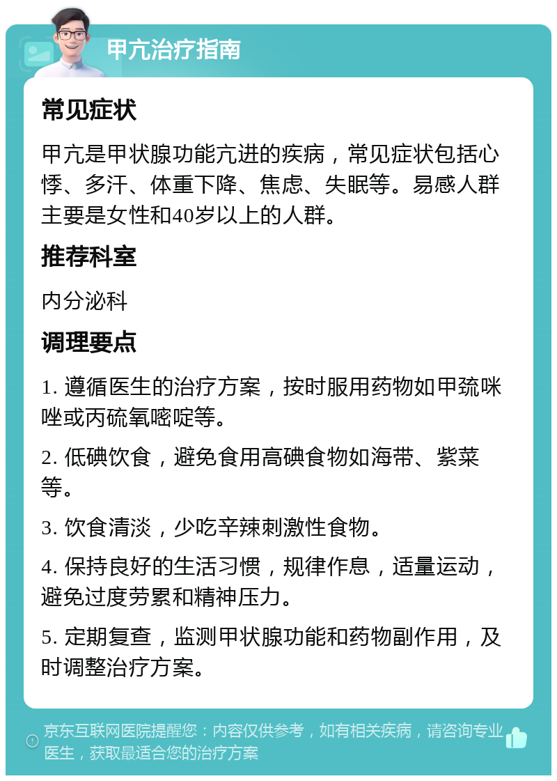 甲亢治疗指南 常见症状 甲亢是甲状腺功能亢进的疾病，常见症状包括心悸、多汗、体重下降、焦虑、失眠等。易感人群主要是女性和40岁以上的人群。 推荐科室 内分泌科 调理要点 1. 遵循医生的治疗方案，按时服用药物如甲巯咪唑或丙硫氧嘧啶等。 2. 低碘饮食，避免食用高碘食物如海带、紫菜等。 3. 饮食清淡，少吃辛辣刺激性食物。 4. 保持良好的生活习惯，规律作息，适量运动，避免过度劳累和精神压力。 5. 定期复查，监测甲状腺功能和药物副作用，及时调整治疗方案。