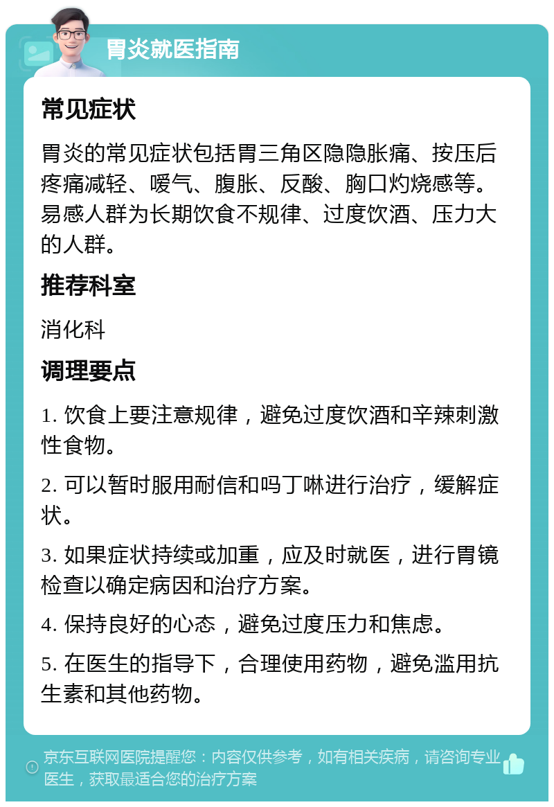 胃炎就医指南 常见症状 胃炎的常见症状包括胃三角区隐隐胀痛、按压后疼痛减轻、嗳气、腹胀、反酸、胸口灼烧感等。易感人群为长期饮食不规律、过度饮酒、压力大的人群。 推荐科室 消化科 调理要点 1. 饮食上要注意规律，避免过度饮酒和辛辣刺激性食物。 2. 可以暂时服用耐信和吗丁啉进行治疗，缓解症状。 3. 如果症状持续或加重，应及时就医，进行胃镜检查以确定病因和治疗方案。 4. 保持良好的心态，避免过度压力和焦虑。 5. 在医生的指导下，合理使用药物，避免滥用抗生素和其他药物。