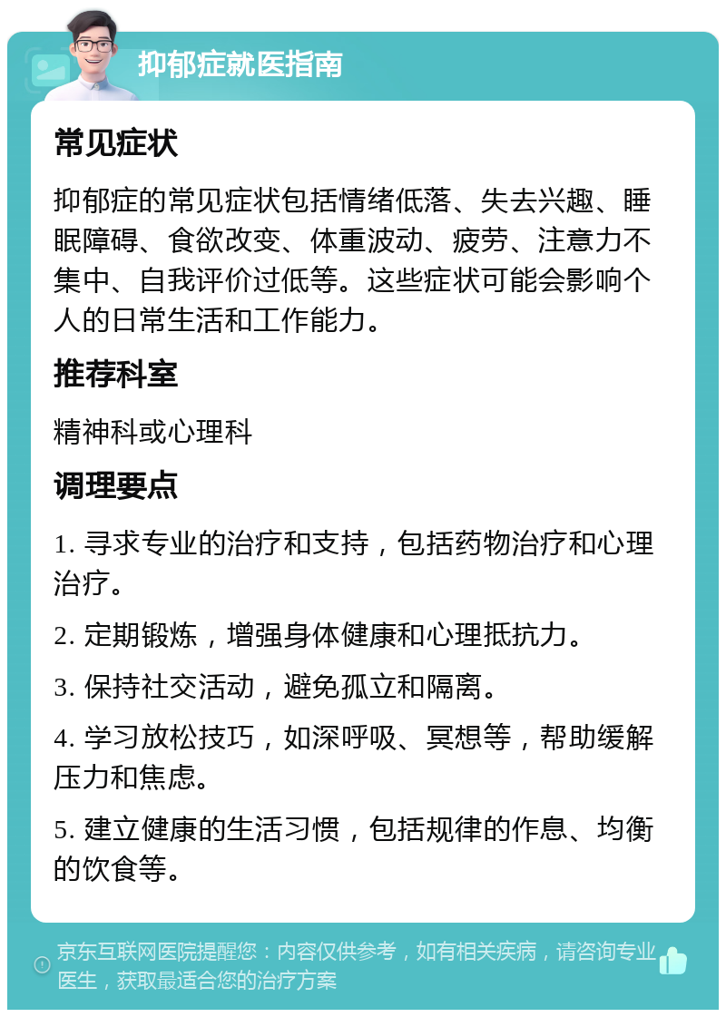 抑郁症就医指南 常见症状 抑郁症的常见症状包括情绪低落、失去兴趣、睡眠障碍、食欲改变、体重波动、疲劳、注意力不集中、自我评价过低等。这些症状可能会影响个人的日常生活和工作能力。 推荐科室 精神科或心理科 调理要点 1. 寻求专业的治疗和支持，包括药物治疗和心理治疗。 2. 定期锻炼，增强身体健康和心理抵抗力。 3. 保持社交活动，避免孤立和隔离。 4. 学习放松技巧，如深呼吸、冥想等，帮助缓解压力和焦虑。 5. 建立健康的生活习惯，包括规律的作息、均衡的饮食等。