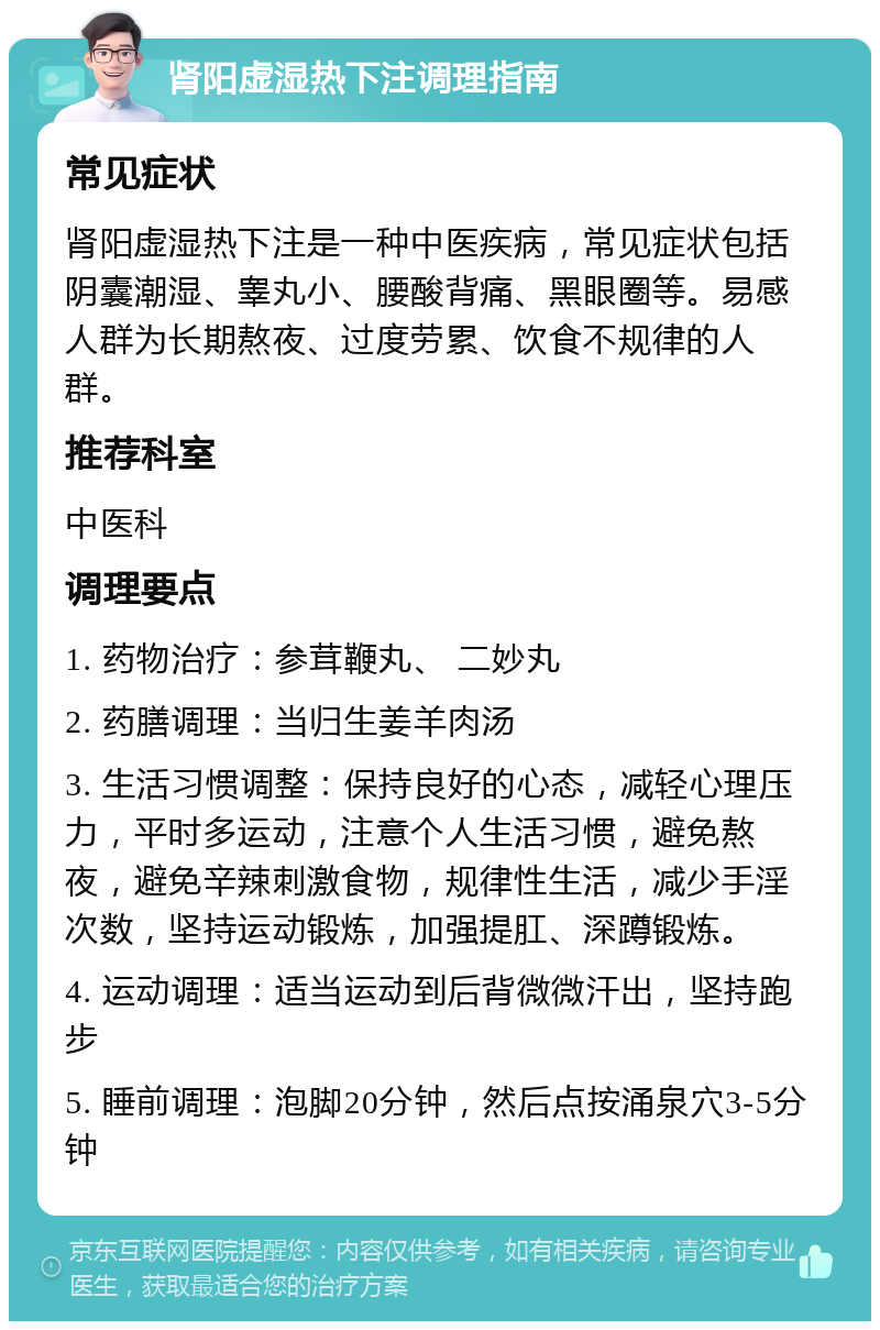 肾阳虚湿热下注调理指南 常见症状 肾阳虚湿热下注是一种中医疾病，常见症状包括阴囊潮湿、睾丸小、腰酸背痛、黑眼圈等。易感人群为长期熬夜、过度劳累、饮食不规律的人群。 推荐科室 中医科 调理要点 1. 药物治疗：参茸鞭丸、 二妙丸 2. 药膳调理：当归生姜羊肉汤 3. 生活习惯调整：保持良好的心态，减轻心理压力，平时多运动，注意个人生活习惯，避免熬夜，避免辛辣刺激食物，规律性生活，减少手淫次数，坚持运动锻炼，加强提肛、深蹲锻炼。 4. 运动调理：适当运动到后背微微汗出，坚持跑步 5. 睡前调理：泡脚20分钟，然后点按涌泉穴3-5分钟