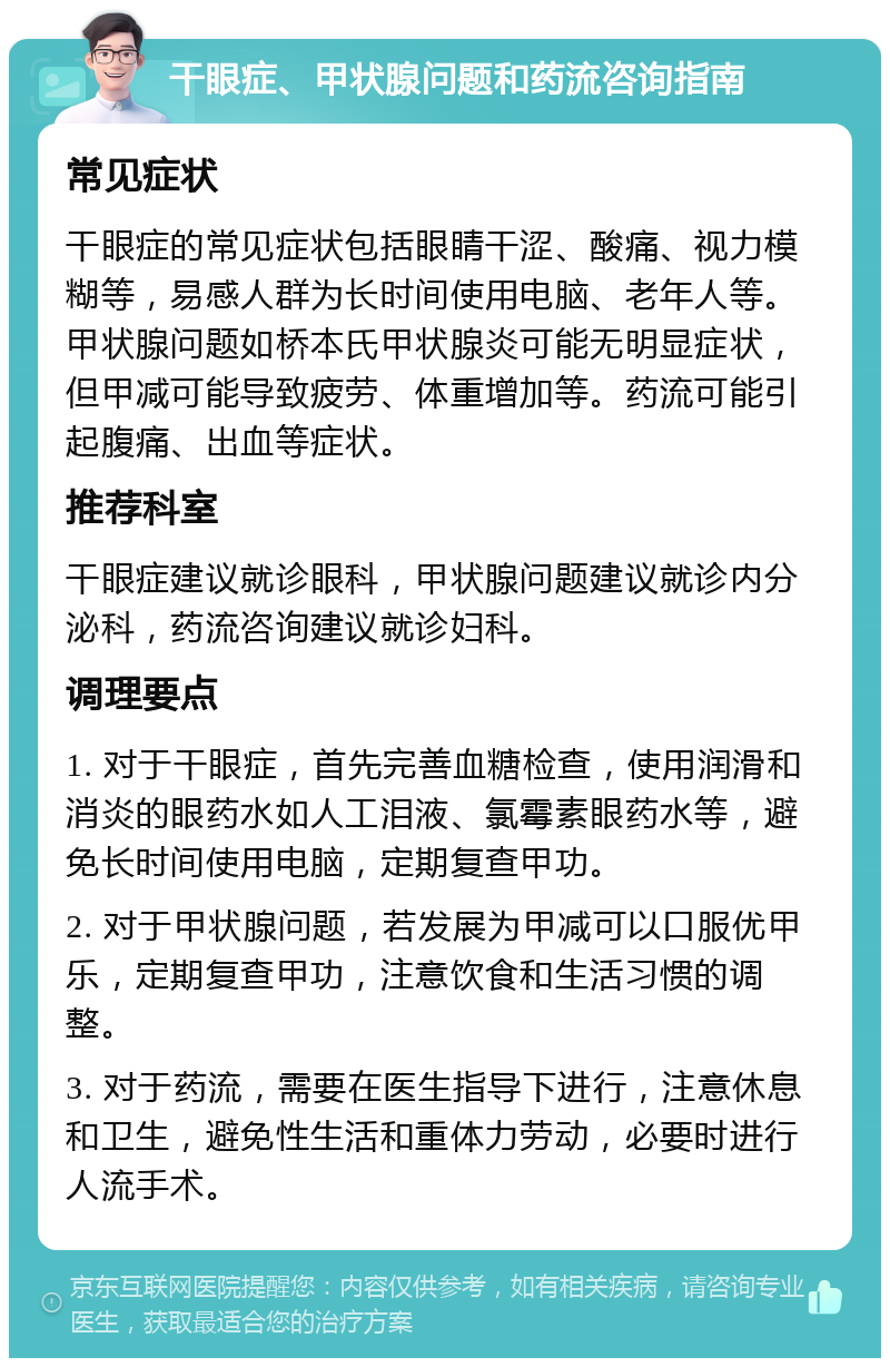 干眼症、甲状腺问题和药流咨询指南 常见症状 干眼症的常见症状包括眼睛干涩、酸痛、视力模糊等，易感人群为长时间使用电脑、老年人等。甲状腺问题如桥本氏甲状腺炎可能无明显症状，但甲减可能导致疲劳、体重增加等。药流可能引起腹痛、出血等症状。 推荐科室 干眼症建议就诊眼科，甲状腺问题建议就诊内分泌科，药流咨询建议就诊妇科。 调理要点 1. 对于干眼症，首先完善血糖检查，使用润滑和消炎的眼药水如人工泪液、氯霉素眼药水等，避免长时间使用电脑，定期复查甲功。 2. 对于甲状腺问题，若发展为甲减可以口服优甲乐，定期复查甲功，注意饮食和生活习惯的调整。 3. 对于药流，需要在医生指导下进行，注意休息和卫生，避免性生活和重体力劳动，必要时进行人流手术。