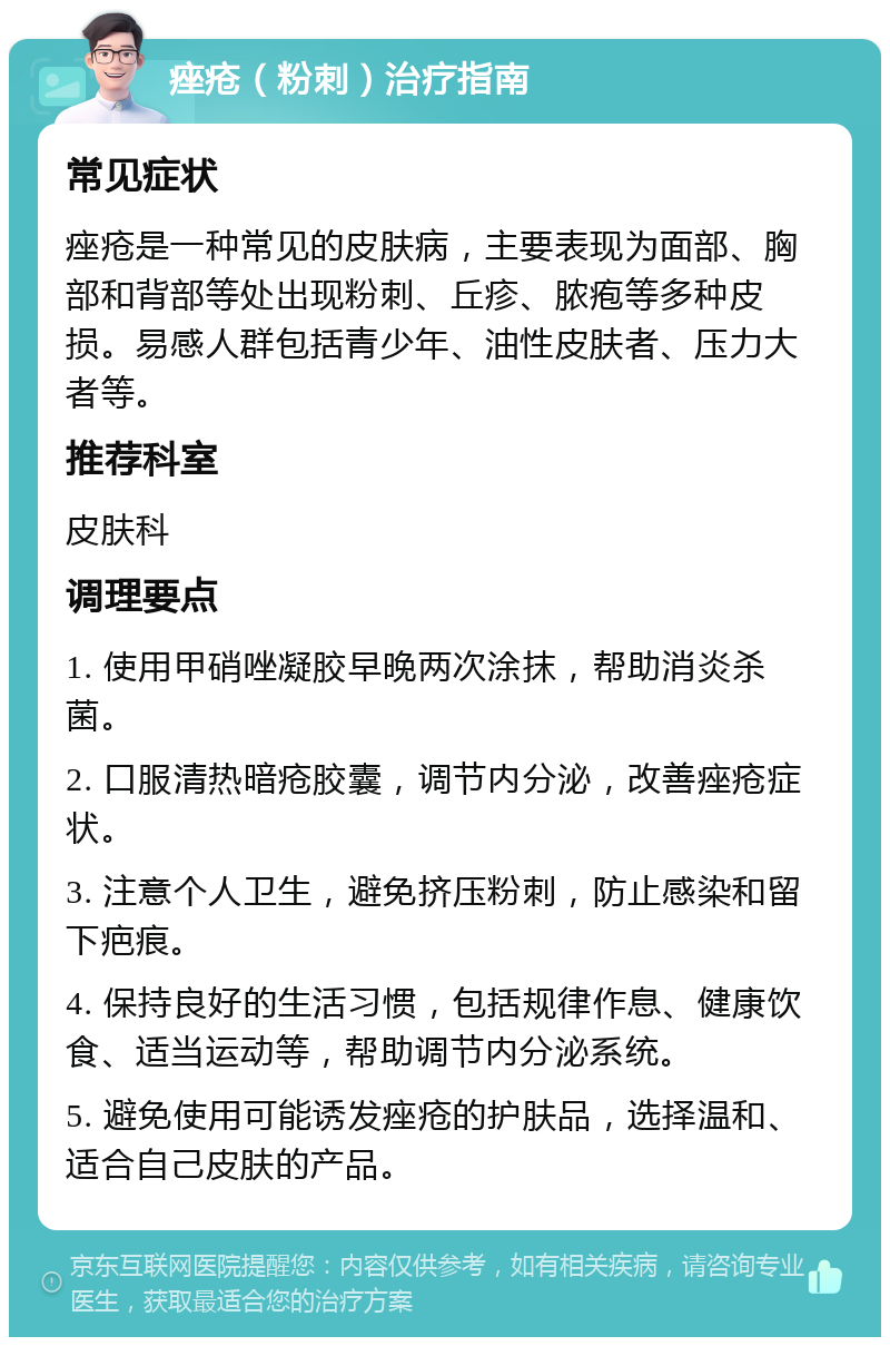 痤疮（粉刺）治疗指南 常见症状 痤疮是一种常见的皮肤病，主要表现为面部、胸部和背部等处出现粉刺、丘疹、脓疱等多种皮损。易感人群包括青少年、油性皮肤者、压力大者等。 推荐科室 皮肤科 调理要点 1. 使用甲硝唑凝胶早晚两次涂抹，帮助消炎杀菌。 2. 口服清热暗疮胶囊，调节内分泌，改善痤疮症状。 3. 注意个人卫生，避免挤压粉刺，防止感染和留下疤痕。 4. 保持良好的生活习惯，包括规律作息、健康饮食、适当运动等，帮助调节内分泌系统。 5. 避免使用可能诱发痤疮的护肤品，选择温和、适合自己皮肤的产品。