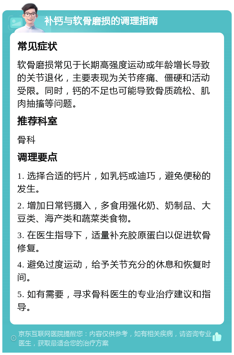 补钙与软骨磨损的调理指南 常见症状 软骨磨损常见于长期高强度运动或年龄增长导致的关节退化，主要表现为关节疼痛、僵硬和活动受限。同时，钙的不足也可能导致骨质疏松、肌肉抽搐等问题。 推荐科室 骨科 调理要点 1. 选择合适的钙片，如乳钙或迪巧，避免便秘的发生。 2. 增加日常钙摄入，多食用强化奶、奶制品、大豆类、海产类和蔬菜类食物。 3. 在医生指导下，适量补充胶原蛋白以促进软骨修复。 4. 避免过度运动，给予关节充分的休息和恢复时间。 5. 如有需要，寻求骨科医生的专业治疗建议和指导。