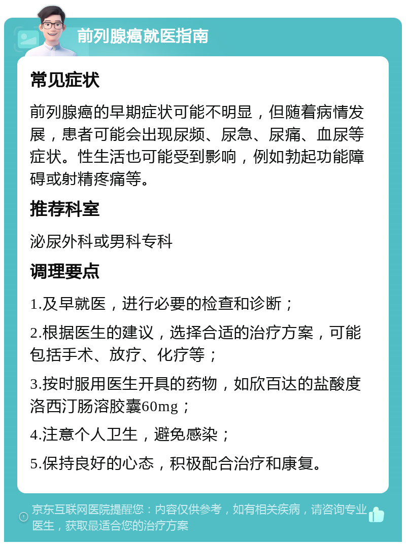 前列腺癌就医指南 常见症状 前列腺癌的早期症状可能不明显，但随着病情发展，患者可能会出现尿频、尿急、尿痛、血尿等症状。性生活也可能受到影响，例如勃起功能障碍或射精疼痛等。 推荐科室 泌尿外科或男科专科 调理要点 1.及早就医，进行必要的检查和诊断； 2.根据医生的建议，选择合适的治疗方案，可能包括手术、放疗、化疗等； 3.按时服用医生开具的药物，如欣百达的盐酸度洛西汀肠溶胶囊60mg； 4.注意个人卫生，避免感染； 5.保持良好的心态，积极配合治疗和康复。