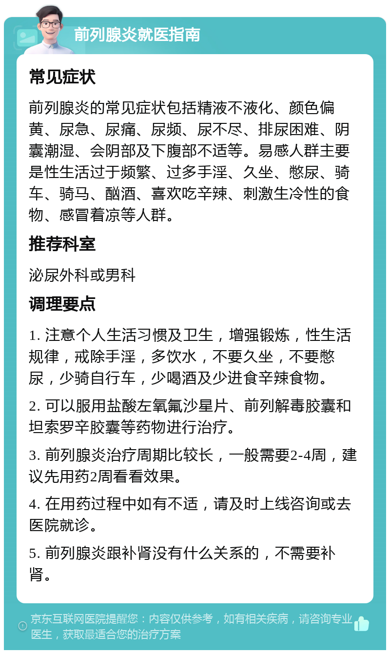 前列腺炎就医指南 常见症状 前列腺炎的常见症状包括精液不液化、颜色偏黄、尿急、尿痛、尿频、尿不尽、排尿困难、阴囊潮湿、会阴部及下腹部不适等。易感人群主要是性生活过于频繁、过多手淫、久坐、憋尿、骑车、骑马、酗酒、喜欢吃辛辣、刺激生冷性的食物、感冒着凉等人群。 推荐科室 泌尿外科或男科 调理要点 1. 注意个人生活习惯及卫生，增强锻炼，性生活规律，戒除手淫，多饮水，不要久坐，不要憋尿，少骑自行车，少喝酒及少进食辛辣食物。 2. 可以服用盐酸左氧氟沙星片、前列解毒胶囊和坦索罗辛胶囊等药物进行治疗。 3. 前列腺炎治疗周期比较长，一般需要2-4周，建议先用药2周看看效果。 4. 在用药过程中如有不适，请及时上线咨询或去医院就诊。 5. 前列腺炎跟补肾没有什么关系的，不需要补肾。