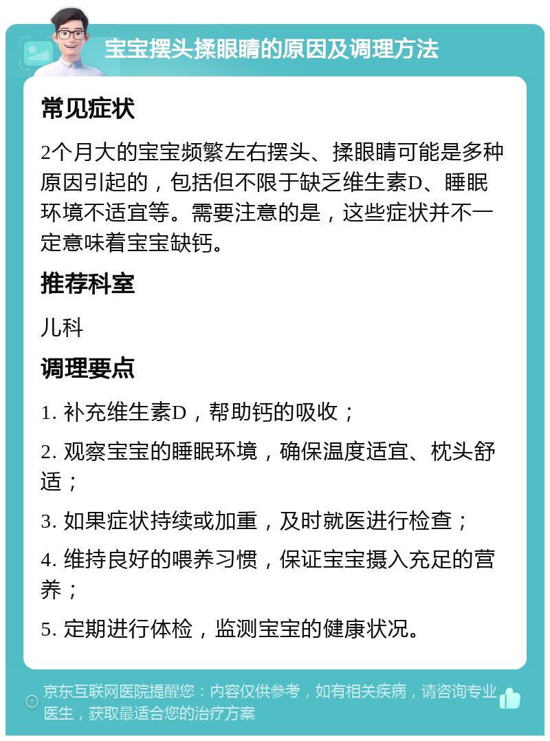 宝宝摆头揉眼睛的原因及调理方法 常见症状 2个月大的宝宝频繁左右摆头、揉眼睛可能是多种原因引起的，包括但不限于缺乏维生素D、睡眠环境不适宜等。需要注意的是，这些症状并不一定意味着宝宝缺钙。 推荐科室 儿科 调理要点 1. 补充维生素D，帮助钙的吸收； 2. 观察宝宝的睡眠环境，确保温度适宜、枕头舒适； 3. 如果症状持续或加重，及时就医进行检查； 4. 维持良好的喂养习惯，保证宝宝摄入充足的营养； 5. 定期进行体检，监测宝宝的健康状况。