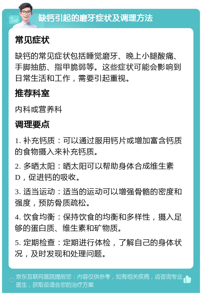 缺钙引起的磨牙症状及调理方法 常见症状 缺钙的常见症状包括睡觉磨牙、晚上小腿酸痛、手脚抽筋、指甲脆弱等。这些症状可能会影响到日常生活和工作，需要引起重视。 推荐科室 内科或营养科 调理要点 1. 补充钙质：可以通过服用钙片或增加富含钙质的食物摄入来补充钙质。 2. 多晒太阳：晒太阳可以帮助身体合成维生素D，促进钙的吸收。 3. 适当运动：适当的运动可以增强骨骼的密度和强度，预防骨质疏松。 4. 饮食均衡：保持饮食的均衡和多样性，摄入足够的蛋白质、维生素和矿物质。 5. 定期检查：定期进行体检，了解自己的身体状况，及时发现和处理问题。