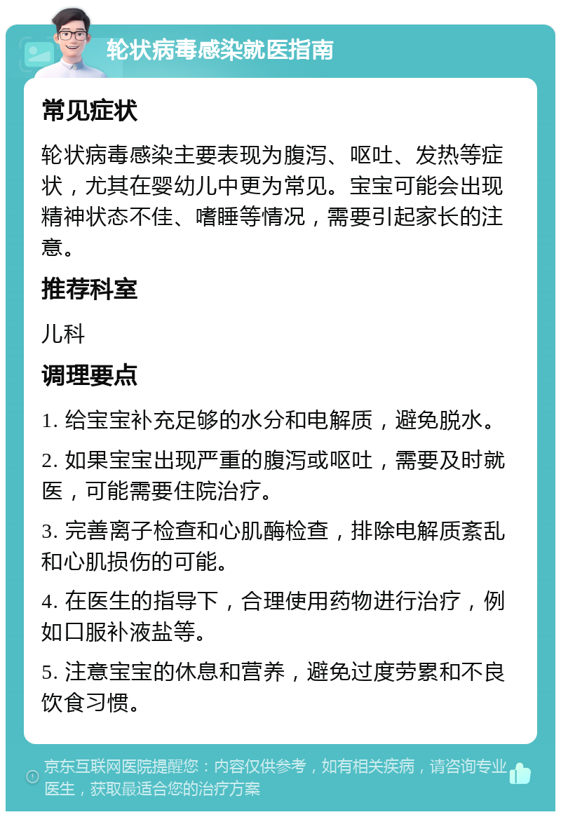 轮状病毒感染就医指南 常见症状 轮状病毒感染主要表现为腹泻、呕吐、发热等症状，尤其在婴幼儿中更为常见。宝宝可能会出现精神状态不佳、嗜睡等情况，需要引起家长的注意。 推荐科室 儿科 调理要点 1. 给宝宝补充足够的水分和电解质，避免脱水。 2. 如果宝宝出现严重的腹泻或呕吐，需要及时就医，可能需要住院治疗。 3. 完善离子检查和心肌酶检查，排除电解质紊乱和心肌损伤的可能。 4. 在医生的指导下，合理使用药物进行治疗，例如口服补液盐等。 5. 注意宝宝的休息和营养，避免过度劳累和不良饮食习惯。