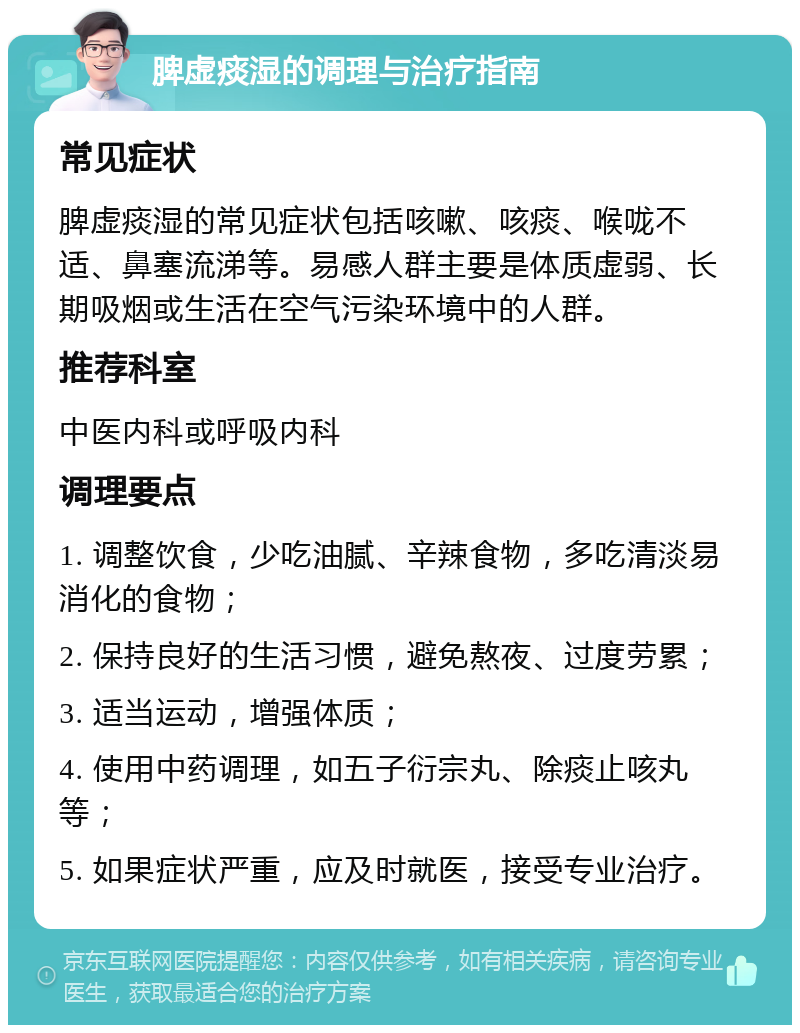 脾虚痰湿的调理与治疗指南 常见症状 脾虚痰湿的常见症状包括咳嗽、咳痰、喉咙不适、鼻塞流涕等。易感人群主要是体质虚弱、长期吸烟或生活在空气污染环境中的人群。 推荐科室 中医内科或呼吸内科 调理要点 1. 调整饮食，少吃油腻、辛辣食物，多吃清淡易消化的食物； 2. 保持良好的生活习惯，避免熬夜、过度劳累； 3. 适当运动，增强体质； 4. 使用中药调理，如五子衍宗丸、除痰止咳丸等； 5. 如果症状严重，应及时就医，接受专业治疗。