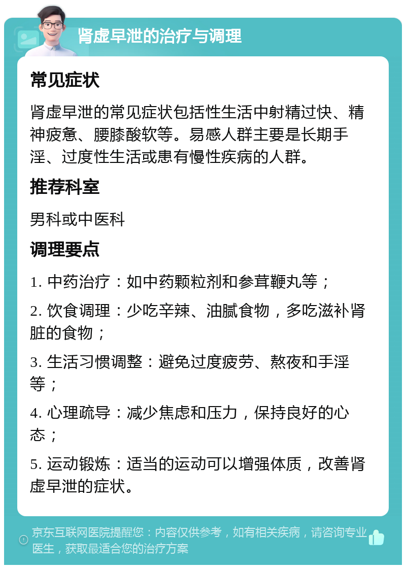 肾虚早泄的治疗与调理 常见症状 肾虚早泄的常见症状包括性生活中射精过快、精神疲惫、腰膝酸软等。易感人群主要是长期手淫、过度性生活或患有慢性疾病的人群。 推荐科室 男科或中医科 调理要点 1. 中药治疗：如中药颗粒剂和参茸鞭丸等； 2. 饮食调理：少吃辛辣、油腻食物，多吃滋补肾脏的食物； 3. 生活习惯调整：避免过度疲劳、熬夜和手淫等； 4. 心理疏导：减少焦虑和压力，保持良好的心态； 5. 运动锻炼：适当的运动可以增强体质，改善肾虚早泄的症状。