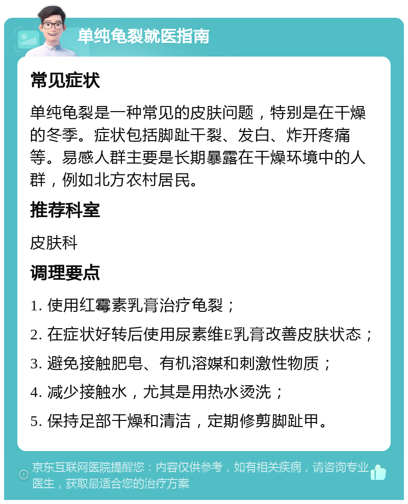 单纯龟裂就医指南 常见症状 单纯龟裂是一种常见的皮肤问题，特别是在干燥的冬季。症状包括脚趾干裂、发白、炸开疼痛等。易感人群主要是长期暴露在干燥环境中的人群，例如北方农村居民。 推荐科室 皮肤科 调理要点 1. 使用红霉素乳膏治疗龟裂； 2. 在症状好转后使用尿素维E乳膏改善皮肤状态； 3. 避免接触肥皂、有机溶媒和刺激性物质； 4. 减少接触水，尤其是用热水烫洗； 5. 保持足部干燥和清洁，定期修剪脚趾甲。