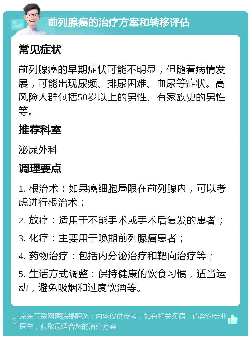 前列腺癌的治疗方案和转移评估 常见症状 前列腺癌的早期症状可能不明显，但随着病情发展，可能出现尿频、排尿困难、血尿等症状。高风险人群包括50岁以上的男性、有家族史的男性等。 推荐科室 泌尿外科 调理要点 1. 根治术：如果癌细胞局限在前列腺内，可以考虑进行根治术； 2. 放疗：适用于不能手术或手术后复发的患者； 3. 化疗：主要用于晚期前列腺癌患者； 4. 药物治疗：包括内分泌治疗和靶向治疗等； 5. 生活方式调整：保持健康的饮食习惯，适当运动，避免吸烟和过度饮酒等。