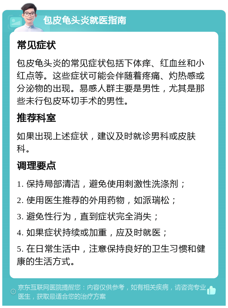 包皮龟头炎就医指南 常见症状 包皮龟头炎的常见症状包括下体痒、红血丝和小红点等。这些症状可能会伴随着疼痛、灼热感或分泌物的出现。易感人群主要是男性，尤其是那些未行包皮环切手术的男性。 推荐科室 如果出现上述症状，建议及时就诊男科或皮肤科。 调理要点 1. 保持局部清洁，避免使用刺激性洗涤剂； 2. 使用医生推荐的外用药物，如派瑞松； 3. 避免性行为，直到症状完全消失； 4. 如果症状持续或加重，应及时就医； 5. 在日常生活中，注意保持良好的卫生习惯和健康的生活方式。