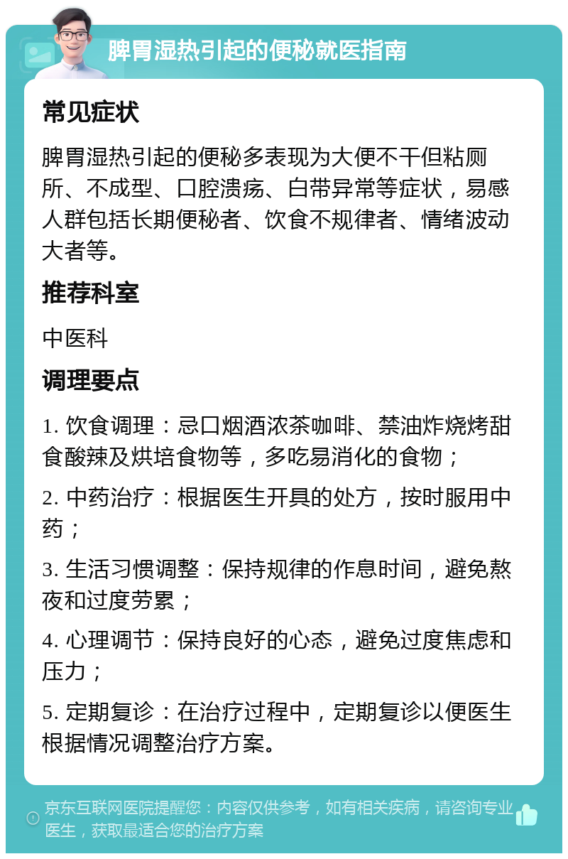 脾胃湿热引起的便秘就医指南 常见症状 脾胃湿热引起的便秘多表现为大便不干但粘厕所、不成型、口腔溃疡、白带异常等症状，易感人群包括长期便秘者、饮食不规律者、情绪波动大者等。 推荐科室 中医科 调理要点 1. 饮食调理：忌口烟酒浓茶咖啡、禁油炸烧烤甜食酸辣及烘培食物等，多吃易消化的食物； 2. 中药治疗：根据医生开具的处方，按时服用中药； 3. 生活习惯调整：保持规律的作息时间，避免熬夜和过度劳累； 4. 心理调节：保持良好的心态，避免过度焦虑和压力； 5. 定期复诊：在治疗过程中，定期复诊以便医生根据情况调整治疗方案。