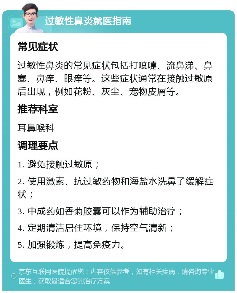 过敏性鼻炎就医指南 常见症状 过敏性鼻炎的常见症状包括打喷嚏、流鼻涕、鼻塞、鼻痒、眼痒等。这些症状通常在接触过敏原后出现，例如花粉、灰尘、宠物皮屑等。 推荐科室 耳鼻喉科 调理要点 1. 避免接触过敏原； 2. 使用激素、抗过敏药物和海盐水洗鼻子缓解症状； 3. 中成药如香菊胶囊可以作为辅助治疗； 4. 定期清洁居住环境，保持空气清新； 5. 加强锻炼，提高免疫力。