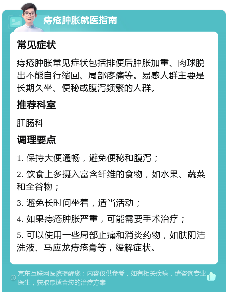 痔疮肿胀就医指南 常见症状 痔疮肿胀常见症状包括排便后肿胀加重、肉球脱出不能自行缩回、局部疼痛等。易感人群主要是长期久坐、便秘或腹泻频繁的人群。 推荐科室 肛肠科 调理要点 1. 保持大便通畅，避免便秘和腹泻； 2. 饮食上多摄入富含纤维的食物，如水果、蔬菜和全谷物； 3. 避免长时间坐着，适当活动； 4. 如果痔疮肿胀严重，可能需要手术治疗； 5. 可以使用一些局部止痛和消炎药物，如肤阴洁洗液、马应龙痔疮膏等，缓解症状。