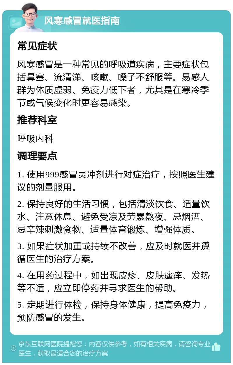 风寒感冒就医指南 常见症状 风寒感冒是一种常见的呼吸道疾病，主要症状包括鼻塞、流清涕、咳嗽、嗓子不舒服等。易感人群为体质虚弱、免疫力低下者，尤其是在寒冷季节或气候变化时更容易感染。 推荐科室 呼吸内科 调理要点 1. 使用999感冒灵冲剂进行对症治疗，按照医生建议的剂量服用。 2. 保持良好的生活习惯，包括清淡饮食、适量饮水、注意休息、避免受凉及劳累熬夜、忌烟酒、忌辛辣刺激食物、适量体育锻炼、增强体质。 3. 如果症状加重或持续不改善，应及时就医并遵循医生的治疗方案。 4. 在用药过程中，如出现皮疹、皮肤瘙痒、发热等不适，应立即停药并寻求医生的帮助。 5. 定期进行体检，保持身体健康，提高免疫力，预防感冒的发生。