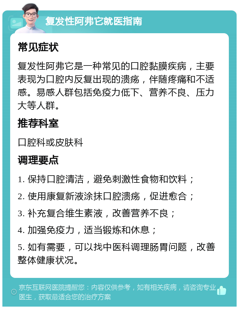 复发性阿弗它就医指南 常见症状 复发性阿弗它是一种常见的口腔黏膜疾病，主要表现为口腔内反复出现的溃疡，伴随疼痛和不适感。易感人群包括免疫力低下、营养不良、压力大等人群。 推荐科室 口腔科或皮肤科 调理要点 1. 保持口腔清洁，避免刺激性食物和饮料； 2. 使用康复新液涂抹口腔溃疡，促进愈合； 3. 补充复合维生素液，改善营养不良； 4. 加强免疫力，适当锻炼和休息； 5. 如有需要，可以找中医科调理肠胃问题，改善整体健康状况。