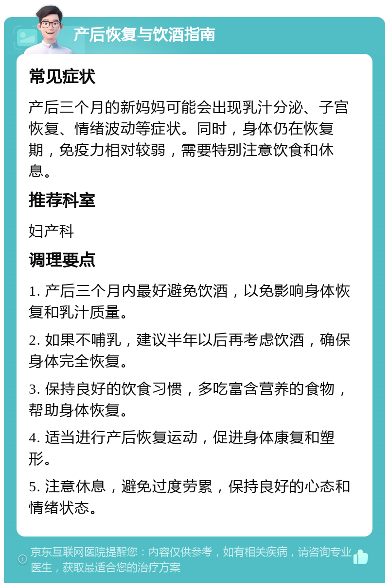 产后恢复与饮酒指南 常见症状 产后三个月的新妈妈可能会出现乳汁分泌、子宫恢复、情绪波动等症状。同时，身体仍在恢复期，免疫力相对较弱，需要特别注意饮食和休息。 推荐科室 妇产科 调理要点 1. 产后三个月内最好避免饮酒，以免影响身体恢复和乳汁质量。 2. 如果不哺乳，建议半年以后再考虑饮酒，确保身体完全恢复。 3. 保持良好的饮食习惯，多吃富含营养的食物，帮助身体恢复。 4. 适当进行产后恢复运动，促进身体康复和塑形。 5. 注意休息，避免过度劳累，保持良好的心态和情绪状态。