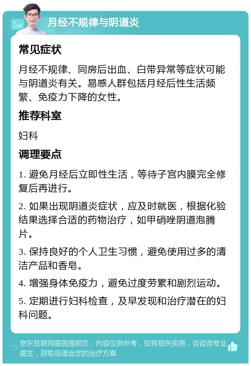 月经不规律与阴道炎 常见症状 月经不规律、同房后出血、白带异常等症状可能与阴道炎有关。易感人群包括月经后性生活频繁、免疫力下降的女性。 推荐科室 妇科 调理要点 1. 避免月经后立即性生活，等待子宫内膜完全修复后再进行。 2. 如果出现阴道炎症状，应及时就医，根据化验结果选择合适的药物治疗，如甲硝唑阴道泡腾片。 3. 保持良好的个人卫生习惯，避免使用过多的清洁产品和香皂。 4. 增强身体免疫力，避免过度劳累和剧烈运动。 5. 定期进行妇科检查，及早发现和治疗潜在的妇科问题。