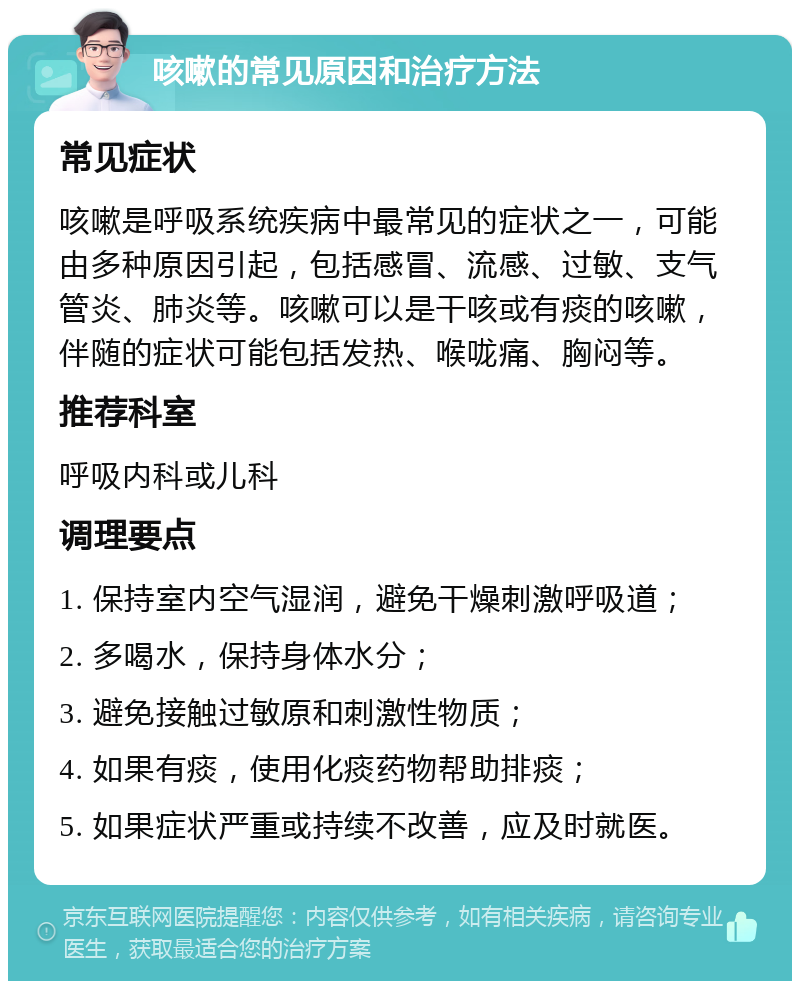 咳嗽的常见原因和治疗方法 常见症状 咳嗽是呼吸系统疾病中最常见的症状之一，可能由多种原因引起，包括感冒、流感、过敏、支气管炎、肺炎等。咳嗽可以是干咳或有痰的咳嗽，伴随的症状可能包括发热、喉咙痛、胸闷等。 推荐科室 呼吸内科或儿科 调理要点 1. 保持室内空气湿润，避免干燥刺激呼吸道； 2. 多喝水，保持身体水分； 3. 避免接触过敏原和刺激性物质； 4. 如果有痰，使用化痰药物帮助排痰； 5. 如果症状严重或持续不改善，应及时就医。