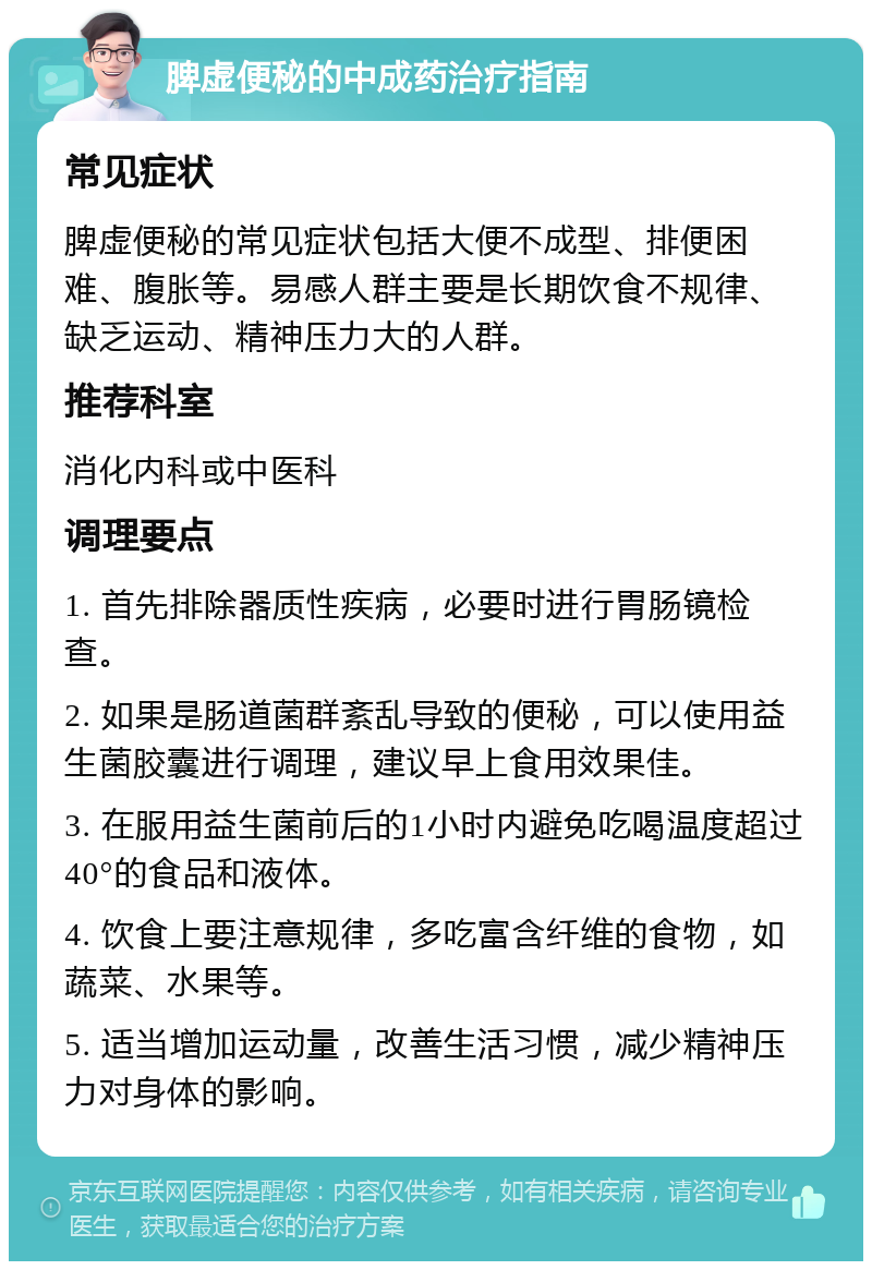 脾虚便秘的中成药治疗指南 常见症状 脾虚便秘的常见症状包括大便不成型、排便困难、腹胀等。易感人群主要是长期饮食不规律、缺乏运动、精神压力大的人群。 推荐科室 消化内科或中医科 调理要点 1. 首先排除器质性疾病，必要时进行胃肠镜检查。 2. 如果是肠道菌群紊乱导致的便秘，可以使用益生菌胶囊进行调理，建议早上食用效果佳。 3. 在服用益生菌前后的1小时内避免吃喝温度超过40°的食品和液体。 4. 饮食上要注意规律，多吃富含纤维的食物，如蔬菜、水果等。 5. 适当增加运动量，改善生活习惯，减少精神压力对身体的影响。