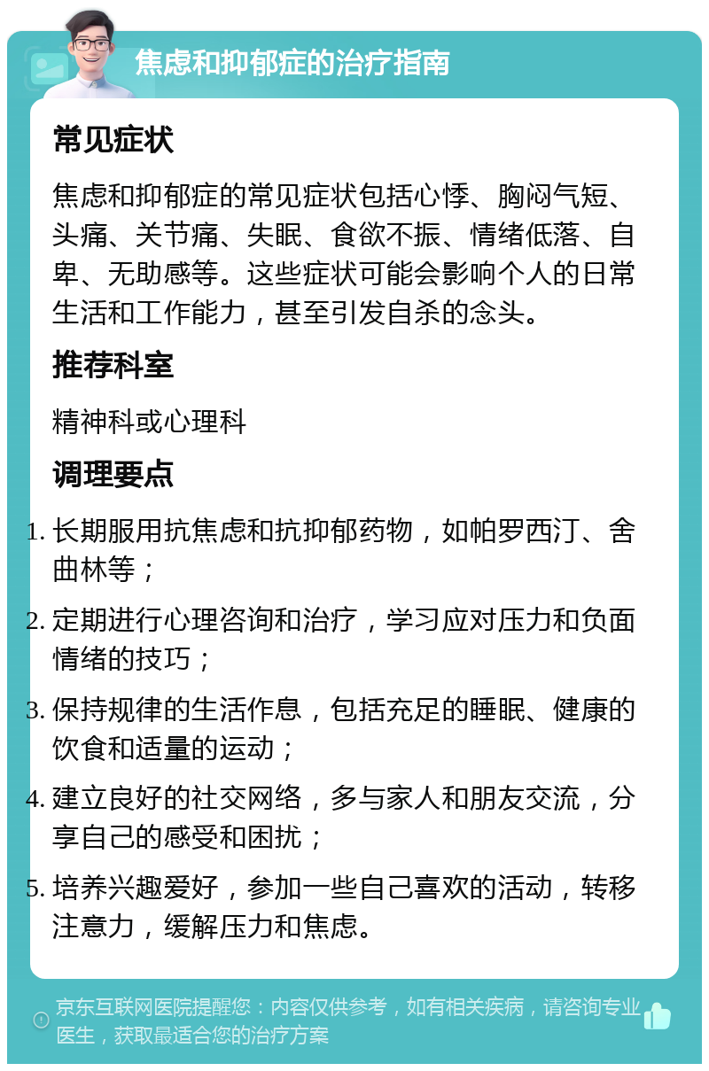 焦虑和抑郁症的治疗指南 常见症状 焦虑和抑郁症的常见症状包括心悸、胸闷气短、头痛、关节痛、失眠、食欲不振、情绪低落、自卑、无助感等。这些症状可能会影响个人的日常生活和工作能力，甚至引发自杀的念头。 推荐科室 精神科或心理科 调理要点 长期服用抗焦虑和抗抑郁药物，如帕罗西汀、舍曲林等； 定期进行心理咨询和治疗，学习应对压力和负面情绪的技巧； 保持规律的生活作息，包括充足的睡眠、健康的饮食和适量的运动； 建立良好的社交网络，多与家人和朋友交流，分享自己的感受和困扰； 培养兴趣爱好，参加一些自己喜欢的活动，转移注意力，缓解压力和焦虑。