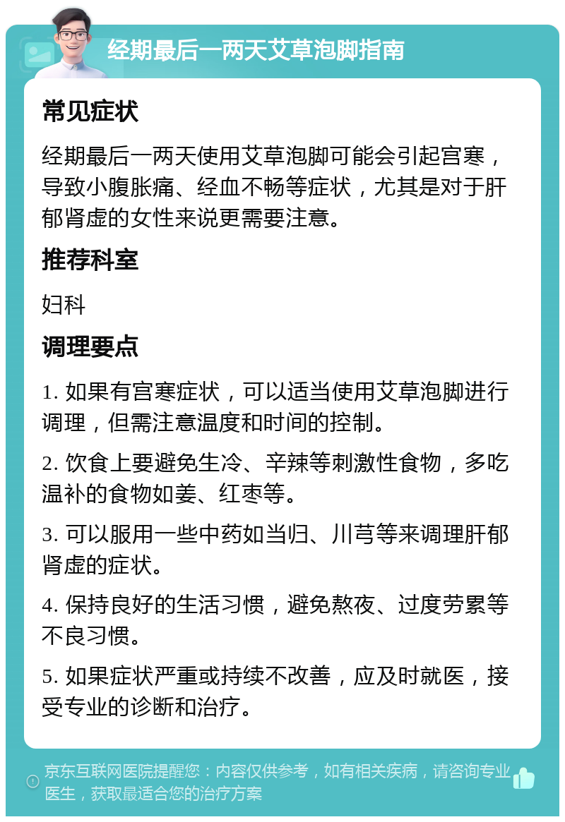 经期最后一两天艾草泡脚指南 常见症状 经期最后一两天使用艾草泡脚可能会引起宫寒，导致小腹胀痛、经血不畅等症状，尤其是对于肝郁肾虚的女性来说更需要注意。 推荐科室 妇科 调理要点 1. 如果有宫寒症状，可以适当使用艾草泡脚进行调理，但需注意温度和时间的控制。 2. 饮食上要避免生冷、辛辣等刺激性食物，多吃温补的食物如姜、红枣等。 3. 可以服用一些中药如当归、川芎等来调理肝郁肾虚的症状。 4. 保持良好的生活习惯，避免熬夜、过度劳累等不良习惯。 5. 如果症状严重或持续不改善，应及时就医，接受专业的诊断和治疗。