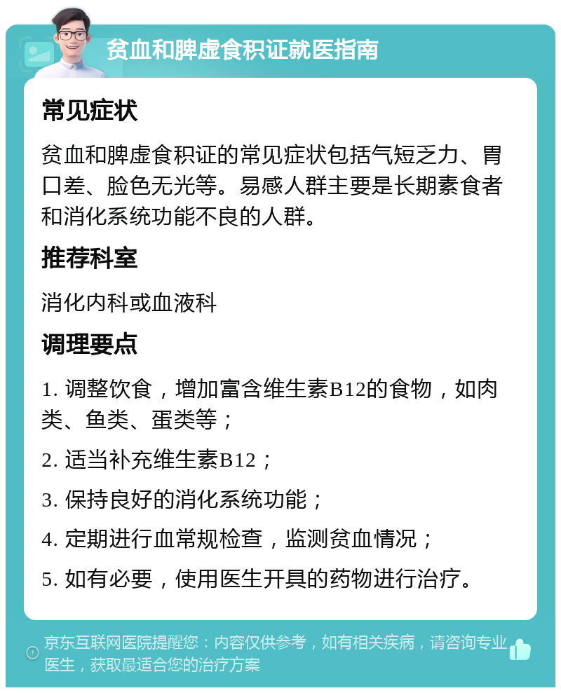 贫血和脾虚食积证就医指南 常见症状 贫血和脾虚食积证的常见症状包括气短乏力、胃口差、脸色无光等。易感人群主要是长期素食者和消化系统功能不良的人群。 推荐科室 消化内科或血液科 调理要点 1. 调整饮食，增加富含维生素B12的食物，如肉类、鱼类、蛋类等； 2. 适当补充维生素B12； 3. 保持良好的消化系统功能； 4. 定期进行血常规检查，监测贫血情况； 5. 如有必要，使用医生开具的药物进行治疗。