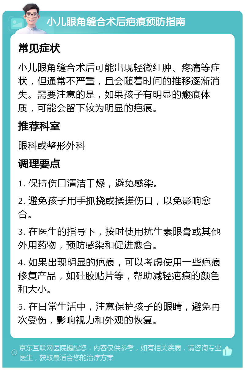 小儿眼角缝合术后疤痕预防指南 常见症状 小儿眼角缝合术后可能出现轻微红肿、疼痛等症状，但通常不严重，且会随着时间的推移逐渐消失。需要注意的是，如果孩子有明显的瘢痕体质，可能会留下较为明显的疤痕。 推荐科室 眼科或整形外科 调理要点 1. 保持伤口清洁干燥，避免感染。 2. 避免孩子用手抓挠或揉搓伤口，以免影响愈合。 3. 在医生的指导下，按时使用抗生素眼膏或其他外用药物，预防感染和促进愈合。 4. 如果出现明显的疤痕，可以考虑使用一些疤痕修复产品，如硅胶贴片等，帮助减轻疤痕的颜色和大小。 5. 在日常生活中，注意保护孩子的眼睛，避免再次受伤，影响视力和外观的恢复。