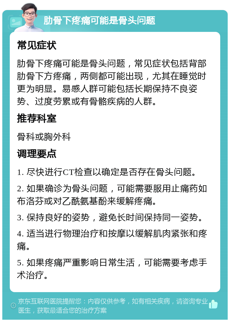 肋骨下疼痛可能是骨头问题 常见症状 肋骨下疼痛可能是骨头问题，常见症状包括背部肋骨下方疼痛，两侧都可能出现，尤其在睡觉时更为明显。易感人群可能包括长期保持不良姿势、过度劳累或有骨骼疾病的人群。 推荐科室 骨科或胸外科 调理要点 1. 尽快进行CT检查以确定是否存在骨头问题。 2. 如果确诊为骨头问题，可能需要服用止痛药如布洛芬或对乙酰氨基酚来缓解疼痛。 3. 保持良好的姿势，避免长时间保持同一姿势。 4. 适当进行物理治疗和按摩以缓解肌肉紧张和疼痛。 5. 如果疼痛严重影响日常生活，可能需要考虑手术治疗。